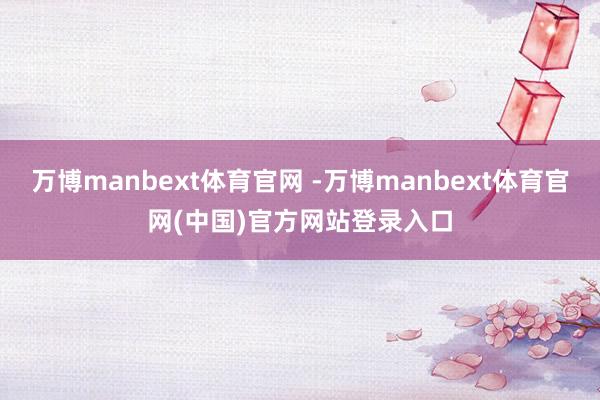 万博manbext体育官网 -万博manbext体育官网(中国)官方网站登录入口