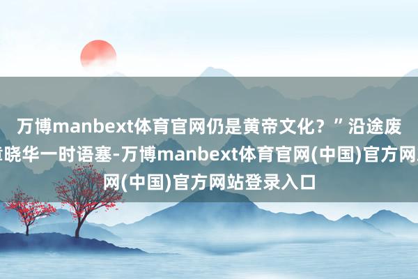 万博manbext体育官网仍是黄帝文化？”沿途废话连篇的章晓华一时语塞-万博manbext体育官网(中国)官方网站登录入口