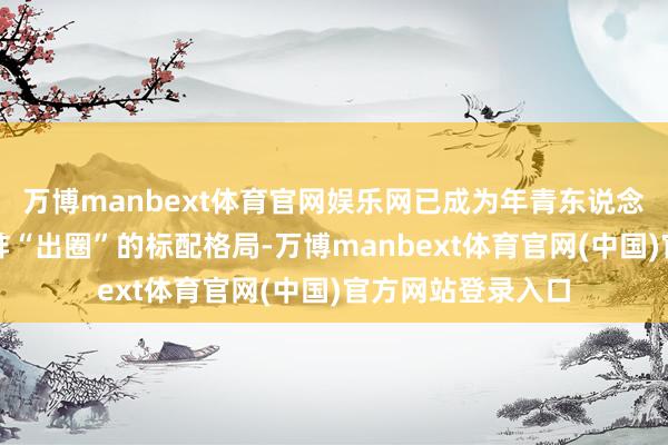 万博manbext体育官网娱乐网已成为年青东说念主日常悦己、酬酢“出圈”的标配格局-万博manbext体育官网(中国)官方网站登录入口