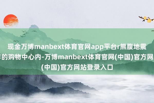 现金万博manbext体育官网app平台r熊腹地震后发生爆炸的购物中心内-万博manbext体育官网(中国)官方网站登录入口