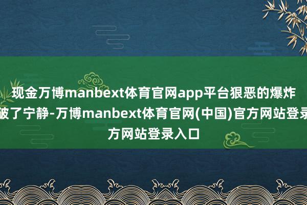 现金万博manbext体育官网app平台狠恶的爆炸声冲破了宁静-万博manbext体育官网(中国)官方网站登录入口
