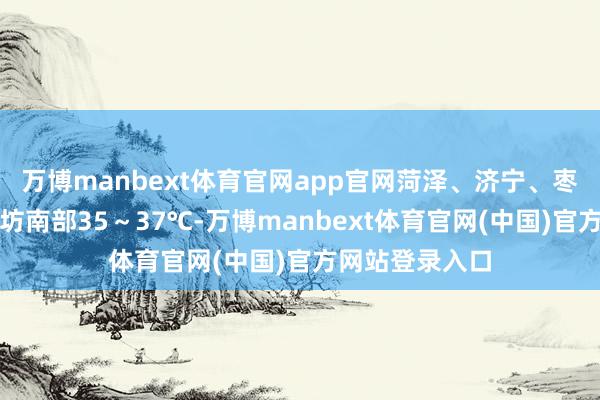 万博manbext体育官网app官网菏泽、济宁、枣庄、临沂、潍坊南部35~37℃-万博manbext体育官网(中国)官方网站登录入口