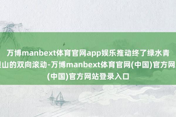 万博manbext体育官网app娱乐推动终了绿水青山和金山银山的双向滚动-万博manbext体育官网(中国)官方网站登录入口
