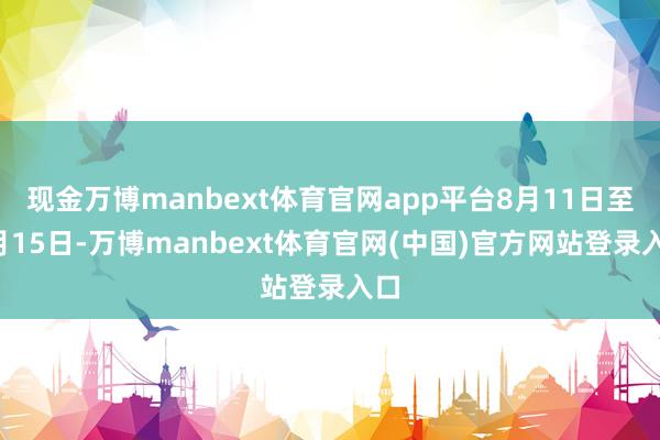 现金万博manbext体育官网app平台8月11日至8月15日-万博manbext体育官网(中国)官方网站登录入口