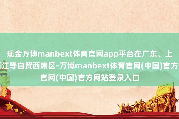 现金万博manbext体育官网app平台在广东、上海、福建、浙江等自贸西席区-万博manbext体育官网(中国)官方网站登录入口