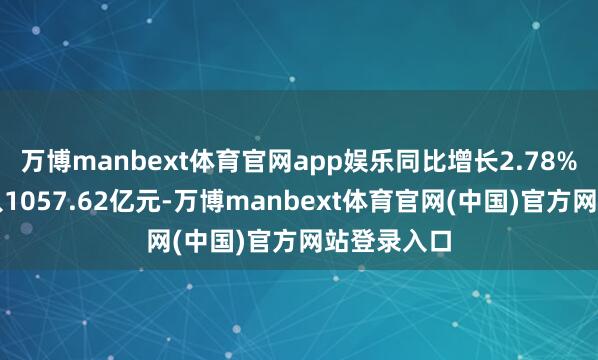 万博manbext体育官网app娱乐同比增长2.78%；营业收入1057.62亿元-万博manbext体育官网(中国)官方网站登录入口