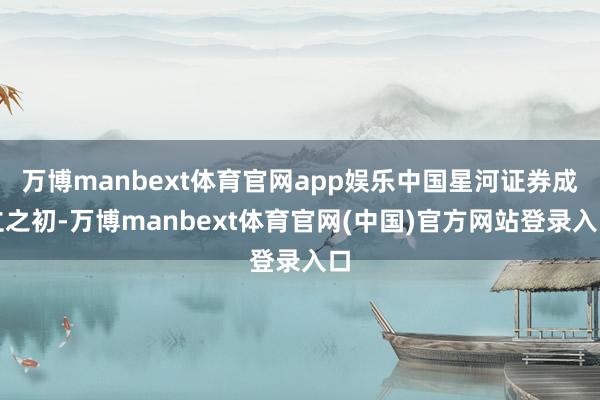万博manbext体育官网app娱乐中国星河证券成立之初-万博manbext体育官网(中国)官方网站登录入口