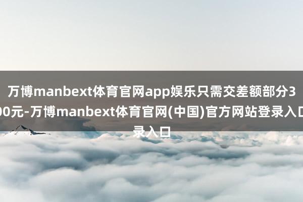 万博manbext体育官网app娱乐只需交差额部分300元-万博manbext体育官网(中国)官方网站登录入口