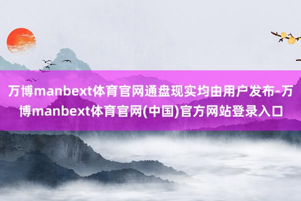 万博manbext体育官网通盘现实均由用户发布-万博manbext体育官网(中国)官方网站登录入口