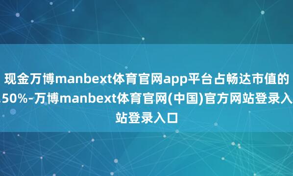 现金万博manbext体育官网app平台占畅达市值的4.50%-万博manbext体育官网(中国)官方网站登录入口