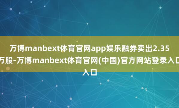 万博manbext体育官网app娱乐融券卖出2.35万股-万博manbext体育官网(中国)官方网站登录入口