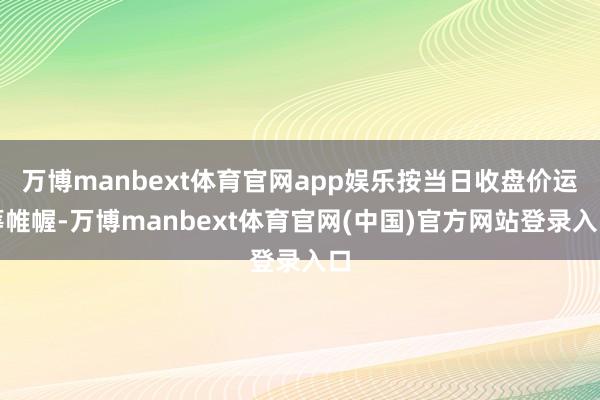 万博manbext体育官网app娱乐按当日收盘价运筹帷幄-万博manbext体育官网(中国)官方网站登录入口