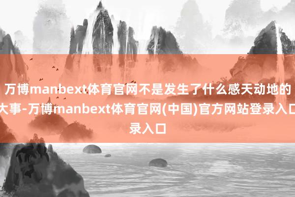 万博manbext体育官网不是发生了什么感天动地的大事-万博manbext体育官网(中国)官方网站登录入口
