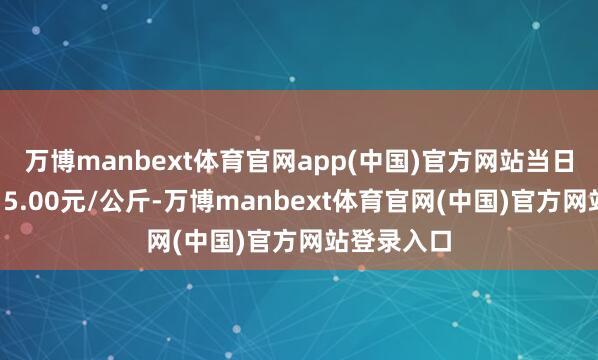 万博manbext体育官网app(中国)官方网站当日最高报价15.00元/公斤-万博manbext体育官网(中国)官方网站登录入口