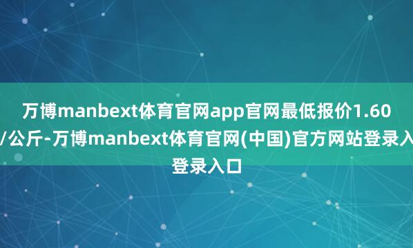 万博manbext体育官网app官网最低报价1.60元/公斤-万博manbext体育官网(中国)官方网站登录入口