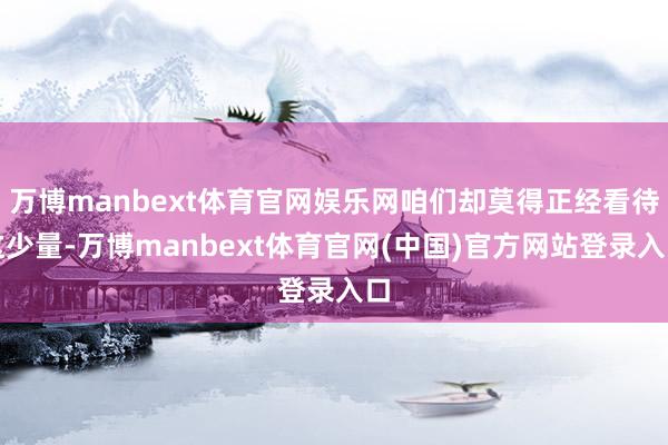 万博manbext体育官网娱乐网咱们却莫得正经看待这少量-万博manbext体育官网(中国)官方网站登录入口