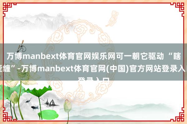 万博manbext体育官网娱乐网可一朝它驱动 “瞎歪缠”-万博manbext体育官网(中国)官方网站登录入口