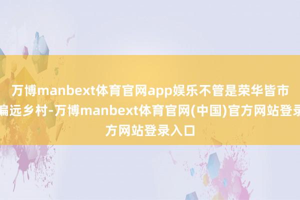 万博manbext体育官网app娱乐不管是荣华皆市还是偏远乡村-万博manbext体育官网(中国)官方网站登录入口