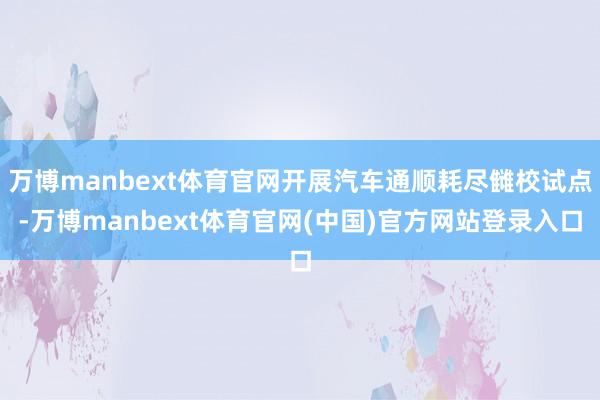 万博manbext体育官网开展汽车通顺耗尽雠校试点-万博manbext体育官网(中国)官方网站登录入口