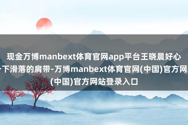 现金万博manbext体育官网app平台王晓晨好心帮她拉了一下滑落的肩带-万博manbext体育官网(中国)官方网站登录入口