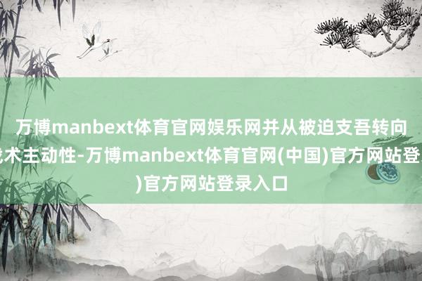 万博manbext体育官网娱乐网并从被迫支吾转向增强战术主动性-万博manbext体育官网(中国)官方网站登录入口