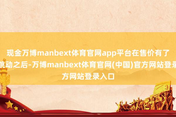 现金万博manbext体育官网app平台在售价有了长足跳动之后-万博manbext体育官网(中国)官方网站登录入口