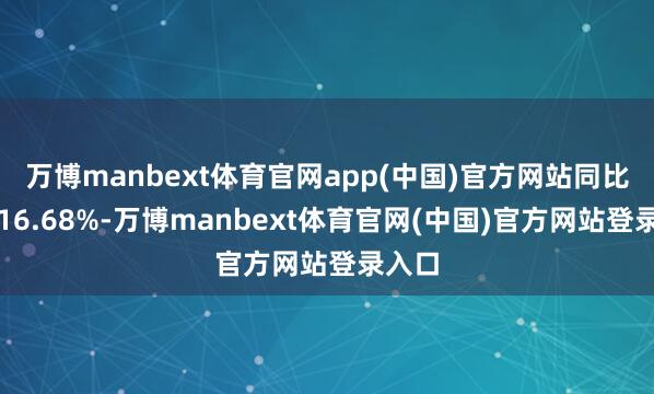 万博manbext体育官网app(中国)官方网站同比增长16.68%-万博manbext体育官网(中国)官方网站登录入口