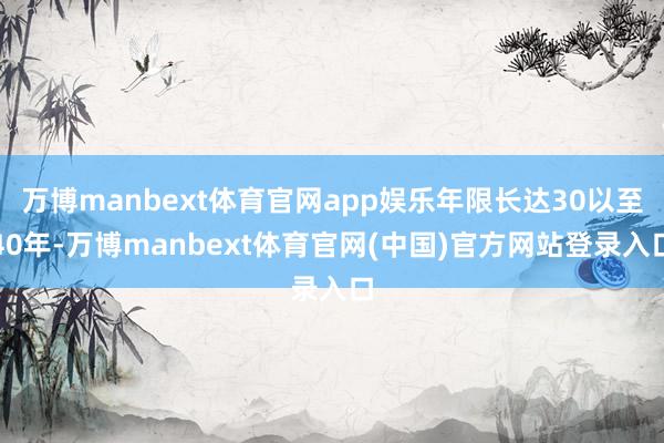 万博manbext体育官网app娱乐年限长达30以至40年-万博manbext体育官网(中国)官方网站登录入口