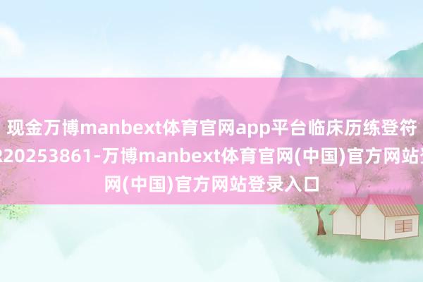 现金万博manbext体育官网app平台临床历练登符号为CTR20253861-万博manbext体育官网(中国)官方网站登录入口