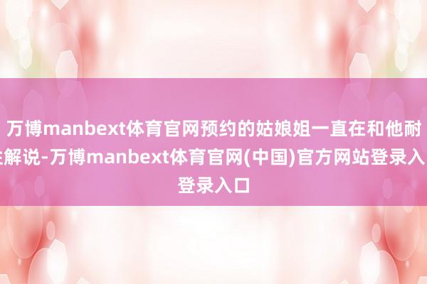万博manbext体育官网预约的姑娘姐一直在和他耐性解说-万博manbext体育官网(中国)官方网站登录入口