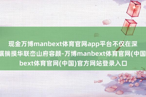 现金万博manbext体育官网app平台不仅在深圳市集推出了备受瞩揣摸华联峦山府容颜-万博manbext体育官网(中国)官方网站登录入口