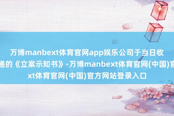万博manbext体育官网app娱乐公司于当日收到中国证监会投递的《立案示知书》-万博manbext体育官网(中国)官方网站登录入口