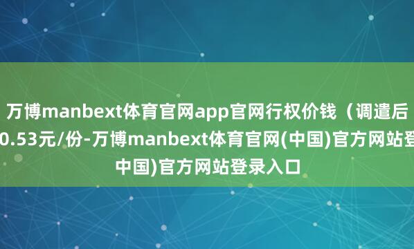 万博manbext体育官网app官网行权价钱（调遣后）为270.53元/份-万博manbext体育官网(中国)官方网站登录入口