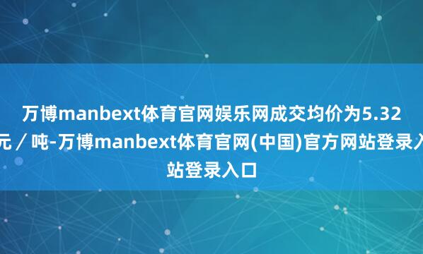 万博manbext体育官网娱乐网成交均价为5.32万元／吨-万博manbext体育官网(中国)官方网站登录入口