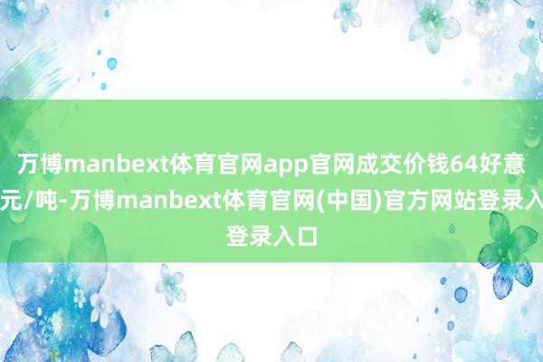 万博manbext体育官网app官网成交价钱64好意思元/吨-万博manbext体育官网(中国)官方网站登录入口