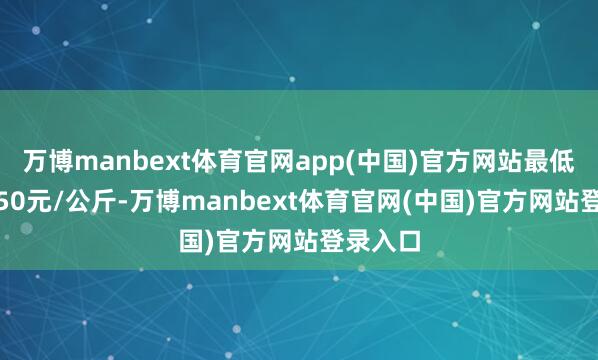 万博manbext体育官网app(中国)官方网站最低报价5.50元/公斤-万博manbext体育官网(中国)官方网站登录入口