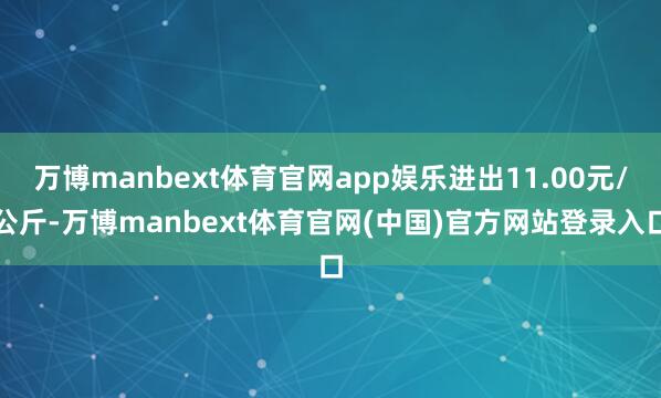 万博manbext体育官网app娱乐进出11.00元/公斤-万博manbext体育官网(中国)官方网站登录入口