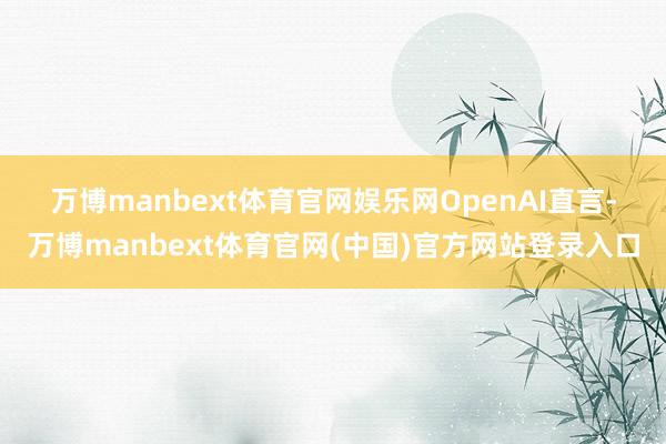 万博manbext体育官网娱乐网　　OpenAI直言-万博manbext体育官网(中国)官方网站登录入口