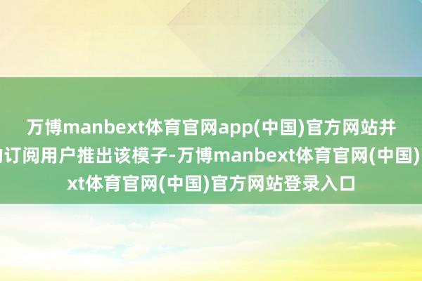 万博manbext体育官网app(中国)官方网站并同步向搜索引擎的订阅用户推出该模子-万博manbext体育官网(中国)官方网站登录入口