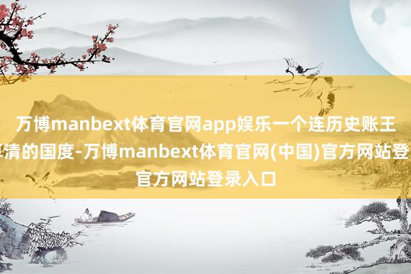 万博manbext体育官网app娱乐一个连历史账王人没算清的国度-万博manbext体育官网(中国)官方网站登录入口