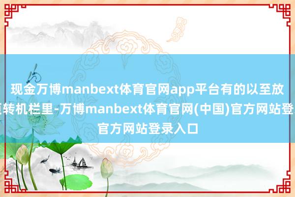 现金万博manbext体育官网app平台有的以至放在首页转机栏里-万博manbext体育官网(中国)官方网站登录入口
