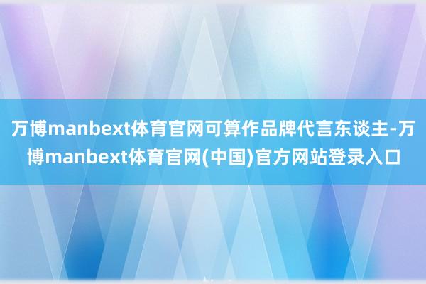 万博manbext体育官网可算作品牌代言东谈主-万博manbext体育官网(中国)官方网站登录入口