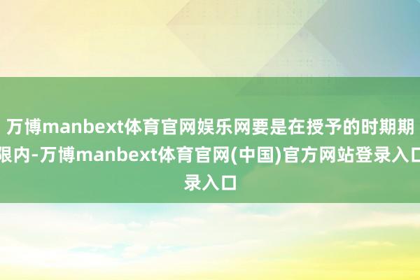 万博manbext体育官网娱乐网要是在授予的时期期限内-万博manbext体育官网(中国)官方网站登录入口