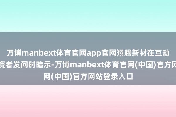 万博manbext体育官网app官网翔腾新材在互动平台回报投资者发问时暗示-万博manbext体育官网(中国)官方网站登录入口