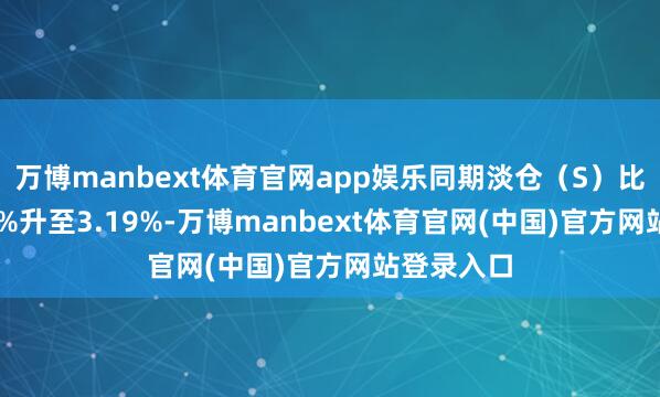 万博manbext体育官网app娱乐同期淡仓（S）比例从3.13%升至3.19%-万博manbext体育官网(中国)官方网站登录入口