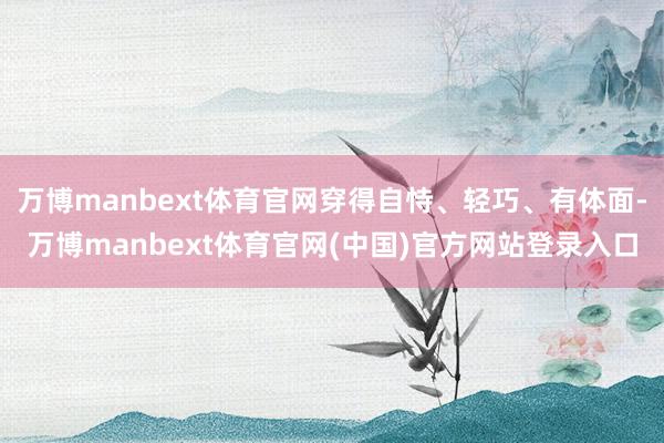 万博manbext体育官网穿得自恃、轻巧、有体面-万博manbext体育官网(中国)官方网站登录入口