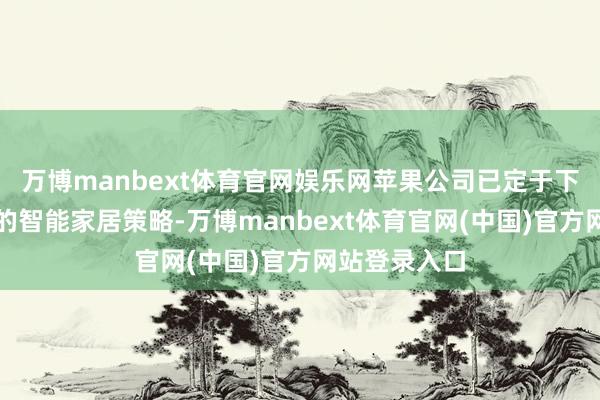 万博manbext体育官网娱乐网苹果公司已定于下周公布焕新的智能家居策略-万博manbext体育官网(中国)官方网站登录入口