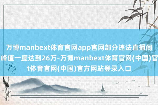 万博manbext体育官网app官网部分违法直播间的在线东谈主数峰值一度达到26万-万博manbext体育官网(中国)官方网站登录入口
