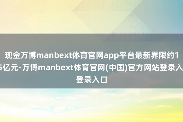 现金万博manbext体育官网app平台最新界限约115亿元-万博manbext体育官网(中国)官方网站登录入口