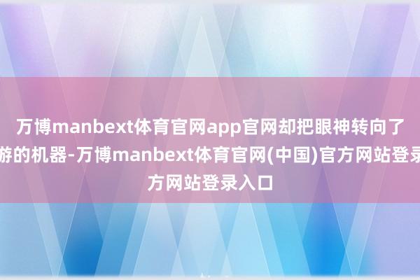 万博manbext体育官网app官网却把眼神转向了海里游的机器-万博manbext体育官网(中国)官方网站登录入口